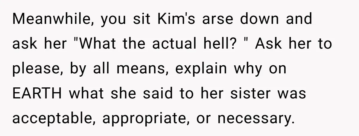 Meanwhile, you sit Kim's arse down and ask her "What the actual hell? " Ask her to please, by all means, explain why on EARTH what she said to her...