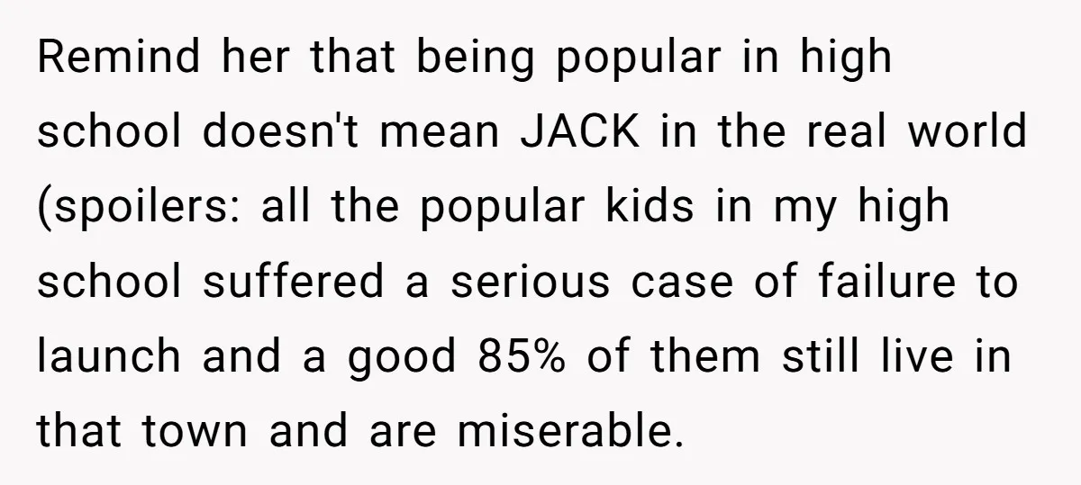 Remind her that being popular in high school doesn't mean JACK in the real world (spoilers: all the popular kids in my high school suffered a serious case of failure...