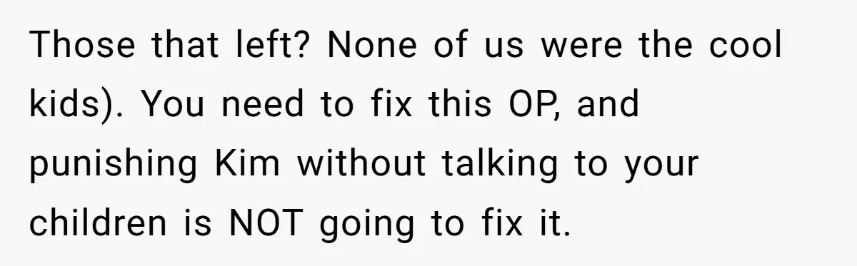 Those that left? None of us were the cool kids). You need to fix this OP, and punishing Kim without talking to your children is NOT going to fix it.