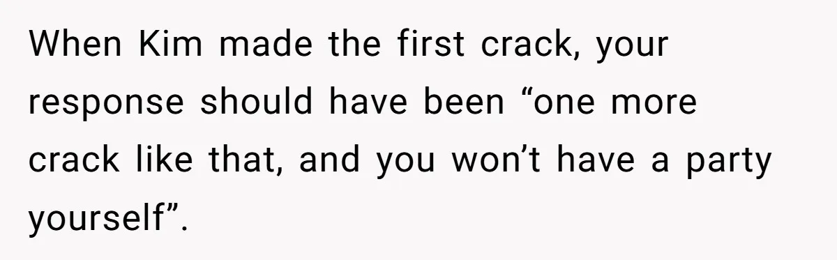 When Kim made the first crack, your response should have been “one more crack like that, and you won’t have a party yourself”.