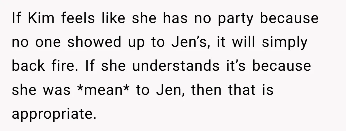 If Kim feels like she has no party because no one showed up to Jen’s, it will simply back fire. If she understands it’s because she was *mean* to Jen,...