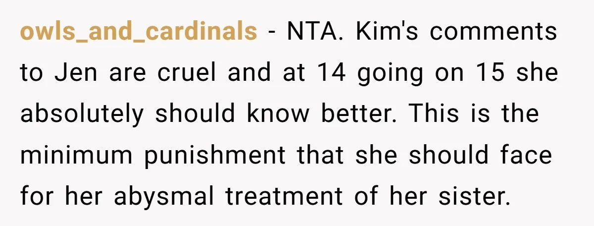 owls_and_cardinals − NTA. Kim's comments to Jen are cruel and at 14 going on 15 she absolutely should know better. This is the minimum punishment that she should face for...