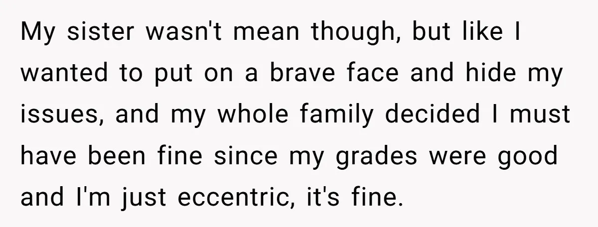 My sister wasn't mean though, but like I wanted to put on a brave face and hide my issues, and my whole family decided I must have been fine since...