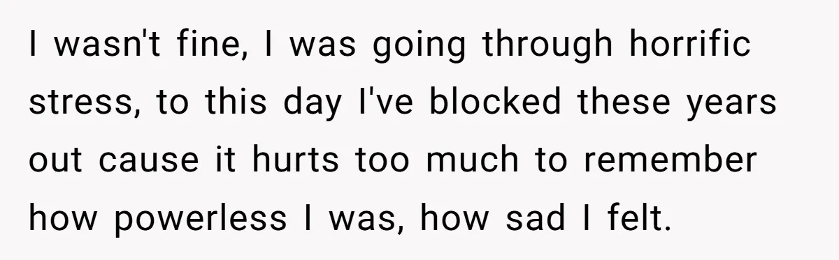 I wasn't fine, I was going through horrific stress, to this day I've blocked these years out cause it hurts too much to remember how powerless I was, how sad...