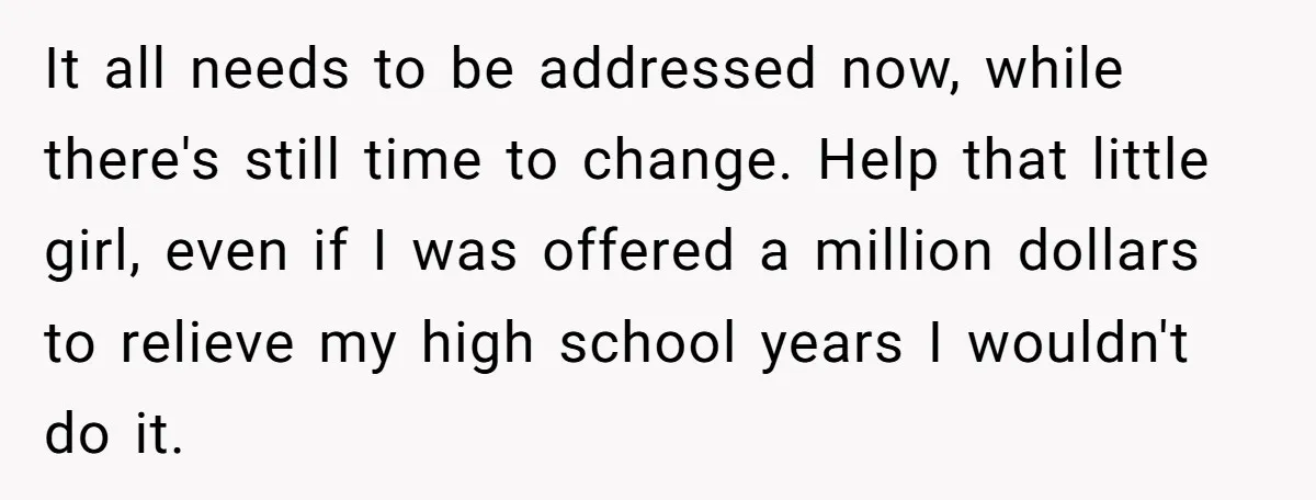 It all needs to be addressed now, while there's still time to change. Help that little girl, even if I was offered a million dollars to relieve my high school...