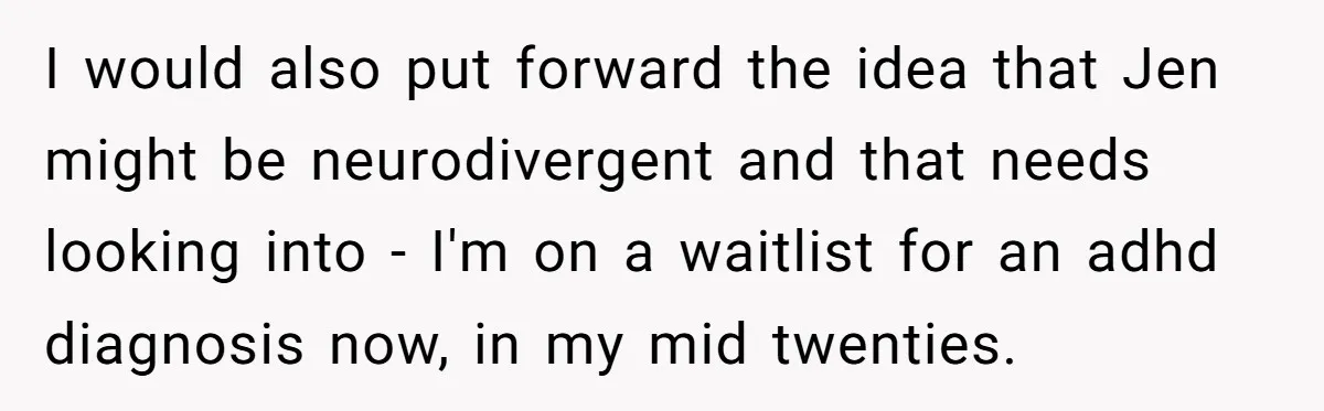 I would also put forward the idea that Jen might be neurodivergent and that needs looking into - I'm on a waitlist for an adhd diagnosis now, in my mid...