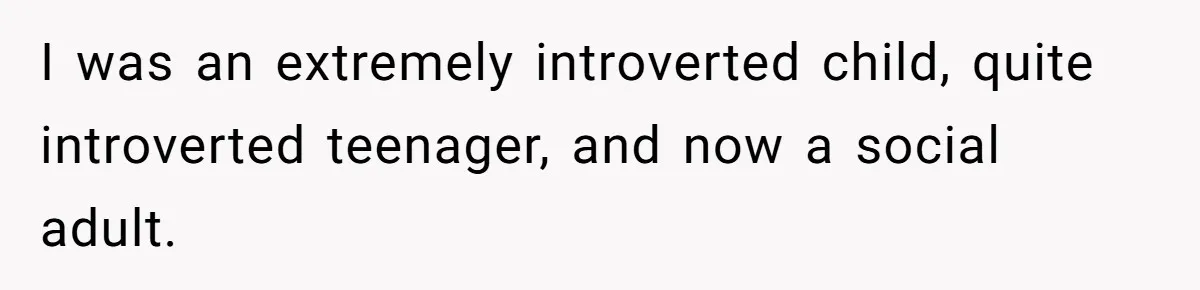 I was an extremely introverted child, quite introverted teenager, and now a social adult.