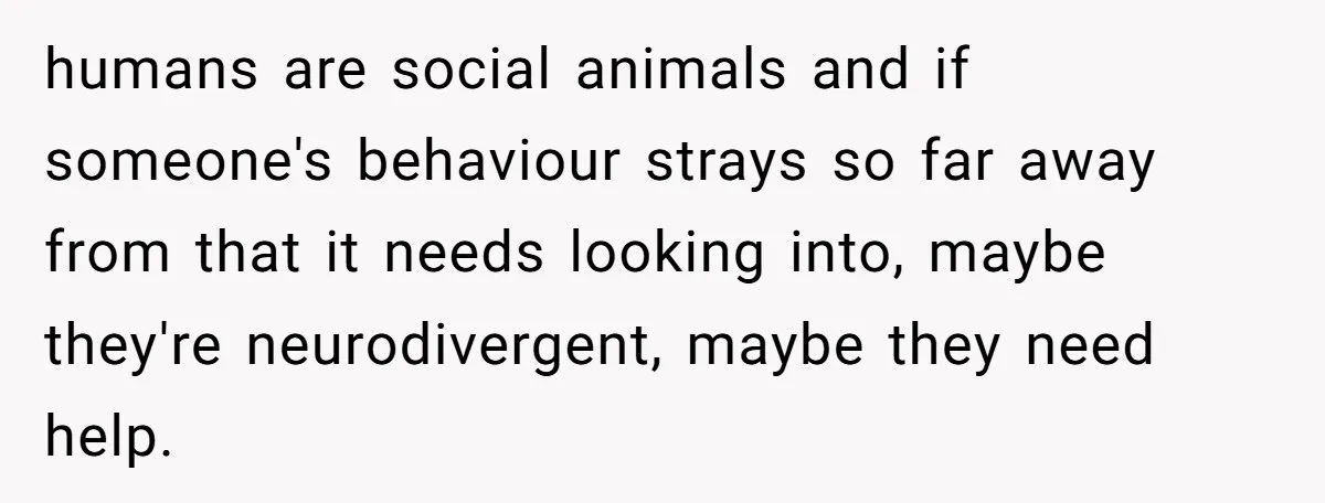 humans are social animals and if someone's behaviour strays so far away from that it needs looking into, maybe they're neurodivergent, maybe they need help.