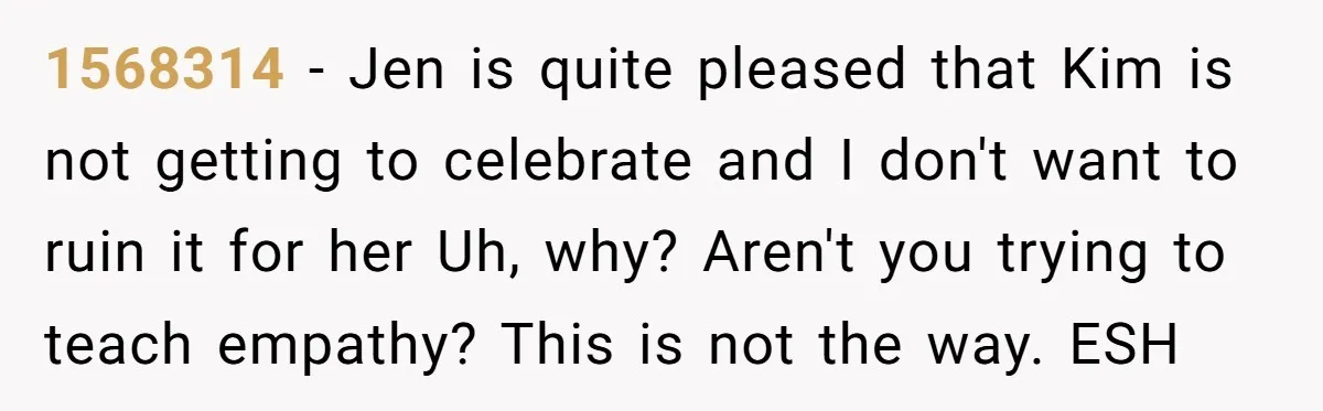 1568314 − Jen is quite pleased that Kim is not getting to celebrate and I don't want to ruin it for her Uh, why? Aren't you trying to teach empathy?...