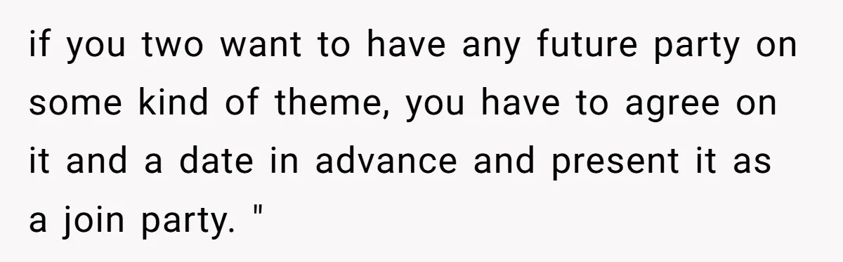 if you two want to have any future party on some kind of theme, you have to agree on it and a date in advance and present it as a...