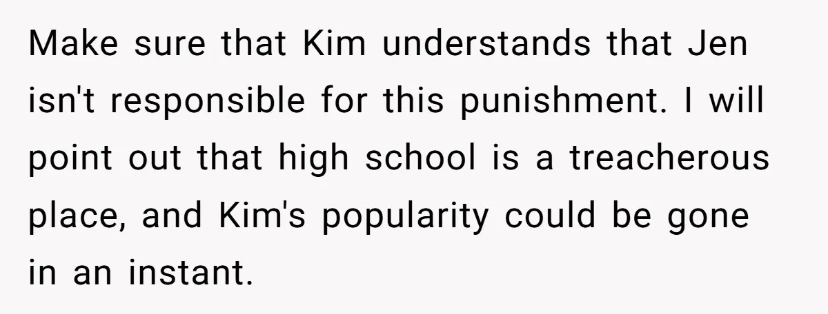 Make sure that Kim understands that Jen isn't responsible for this punishment. I will point out that high school is a treacherous place, and Kim's popularity could be gone in...