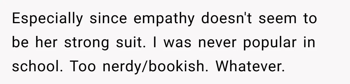 Especially since empathy doesn't seem to be her strong suit. I was never popular in school. Too nerdy/bookish. Whatever.
