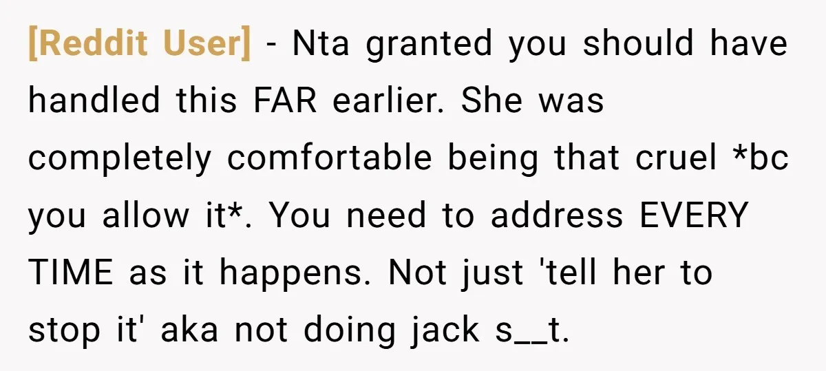 [Reddit User] − Nta granted you should have handled this FAR earlier. She was completely comfortable being that cruel *bc you allow it*. You need to address EVERY TIME as...