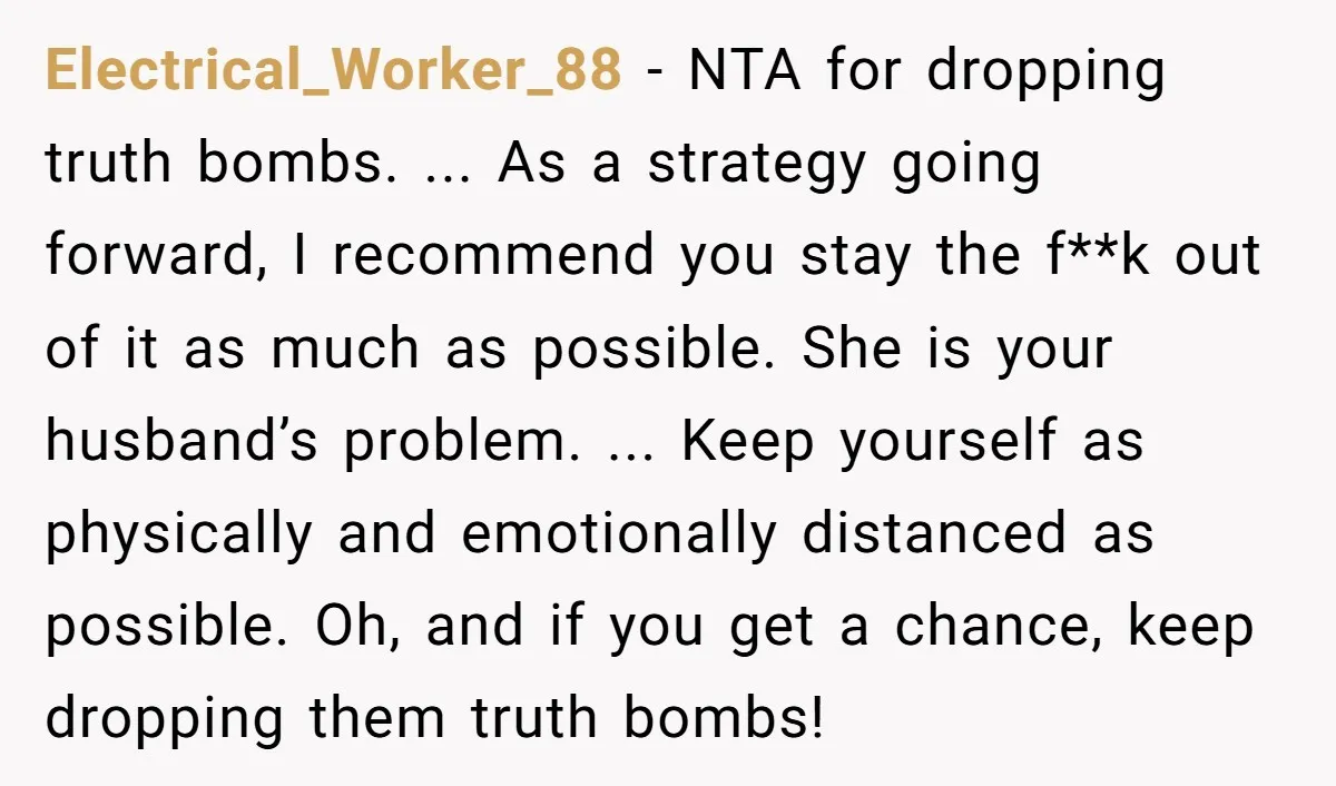 Electrical_Worker_88 − NTA for dropping truth bombs. ... As a strategy going forward, I recommend you stay the f**k out of it as much as possible. She is your husband’s...