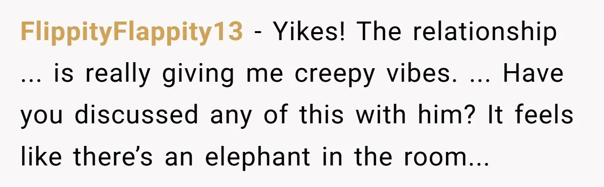 FlippityFlappity13 − Yikes! The relationship ... is really giving me creepy vibes. ... Have you discussed any of this with him? It feels like there’s an elephant in the room...
