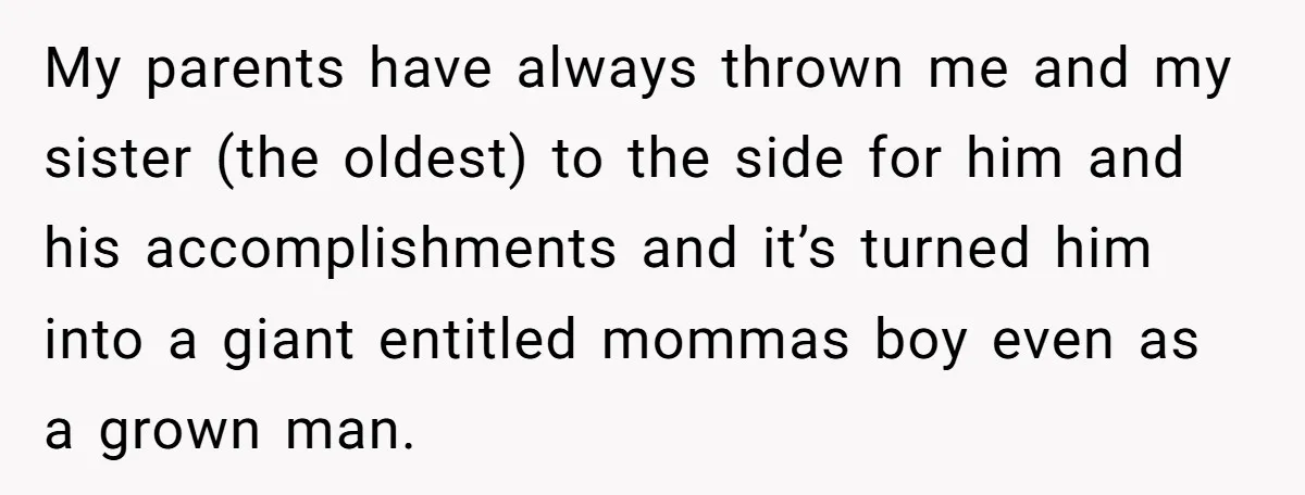 My parents have always thrown me and my sister (the oldest) to the side for him and his accomplishments and it’s turned him into a giant entitled mommas boy even...