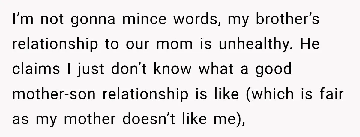 I’m not gonna mince words, my brother’s relationship to our mom is unhealthy. He claims I just don’t know what a good mother-son relationship is like (which is fair as...