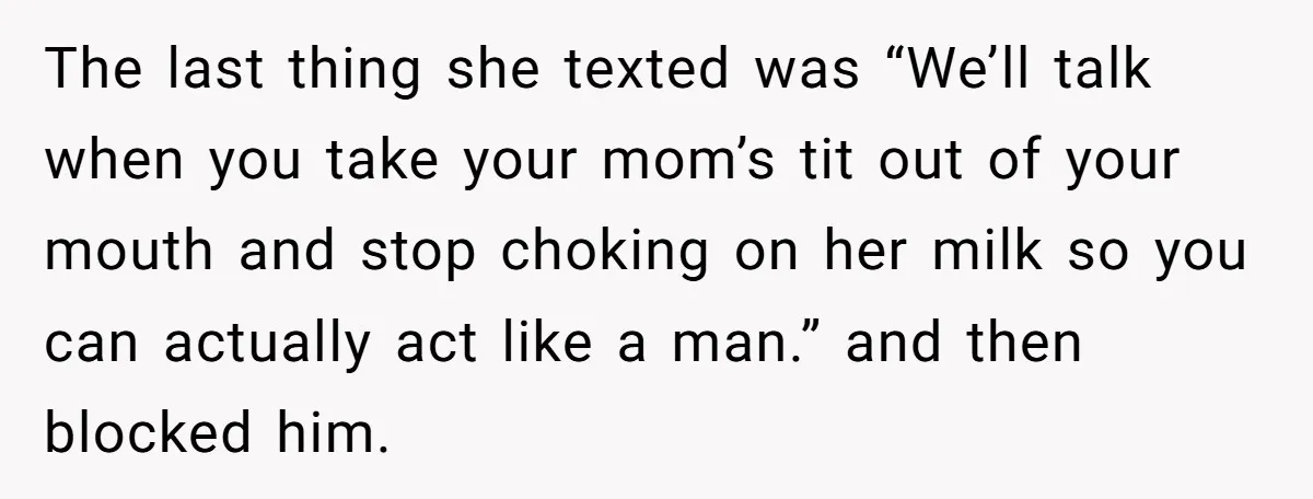 The last thing she texted was “We’ll talk when you take your mom’s tit out of your mouth and stop choking on her milk so you can actually act like...