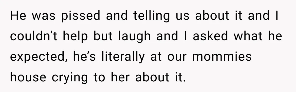 He was pissed and telling us about it and I couldn’t help but laugh and I asked what he expected, he’s literally at our mommies house crying to her about...