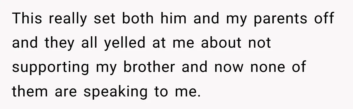 This really set both him and my parents off and they all yelled at me about not supporting my brother and now none of them are speaking to me.