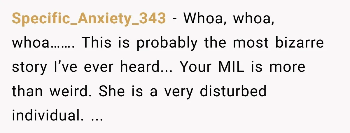 Specific_Anxiety_343 − Whoa, whoa, whoa……. This is probably the most bizarre story I’ve ever heard... Your MIL is more than weird. She is a very disturbed individual. ...