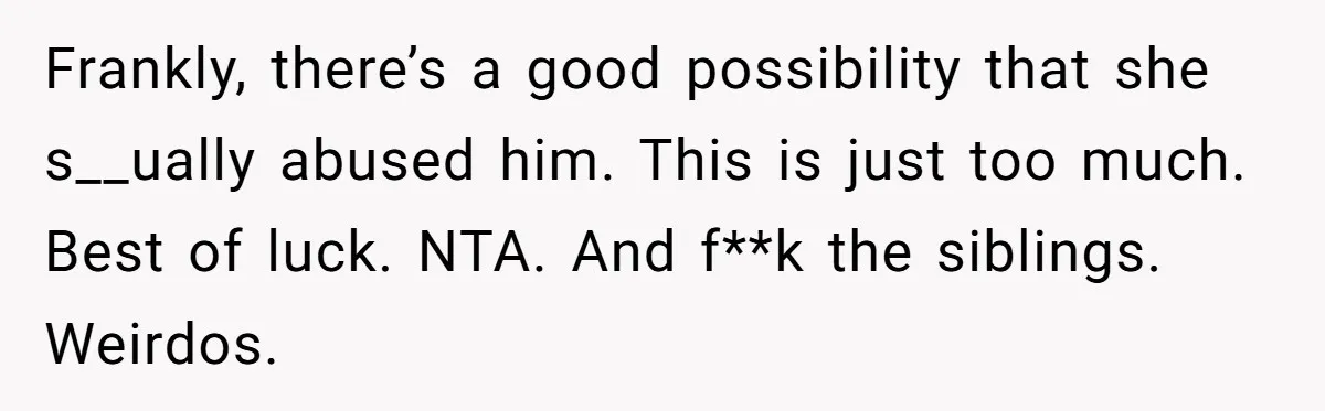 Frankly, there’s a good possibility that she s__ually abused him. This is just too much. Best of luck. NTA. And f**k the siblings. Weirdos.