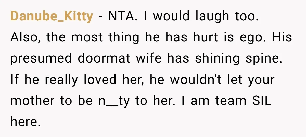 Danube_Kitty − NTA. I would laugh too. Also, the most thing he has hurt is ego. His presumed doormat wife has shining spine. If he really loved her, he wouldn't...