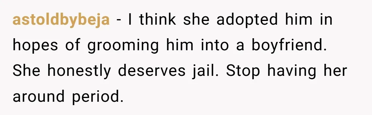 astoldbybeja − I think she adopted him in hopes of grooming him into a boyfriend. She honestly deserves jail. Stop having her around period.