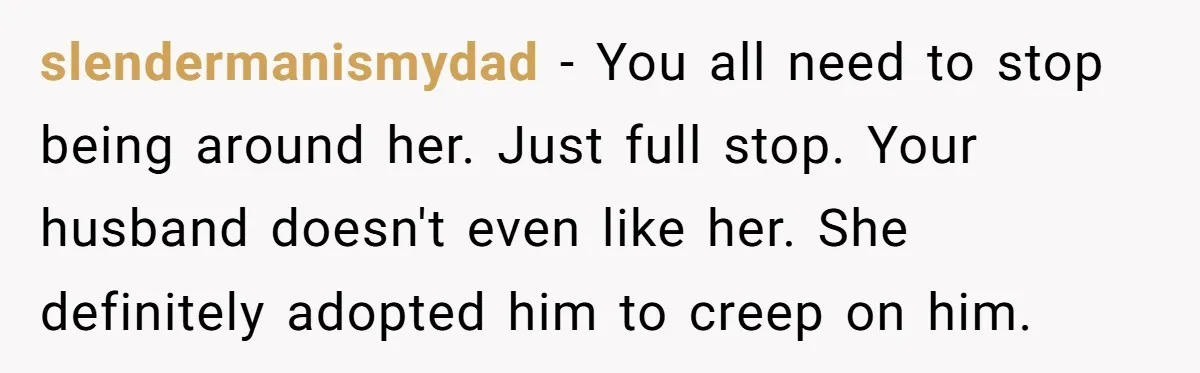 slendermanismydad − You all need to stop being around her. Just full stop. Your husband doesn't even like her. She definitely adopted him to creep on him.