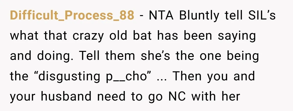 Difficult_Process_88 − NTA Bluntly tell SIL’s what that crazy old bat has been saying and doing. Tell them she’s the one being the “disgusting p__cho” ... Then you and your...