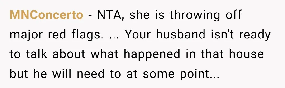 MNConcerto − NTA, she is throwing off major red flags. ... Your husband isn't ready to talk about what happened in that house but he will need to at some...
