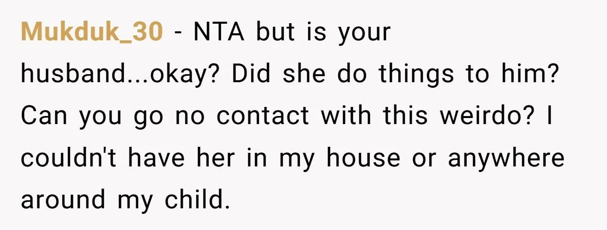 Mukduk_30 − NTA but is your husband...okay? Did she do things to him? Can you go no contact with this weirdo? I couldn't have her in my house or anywhere...
