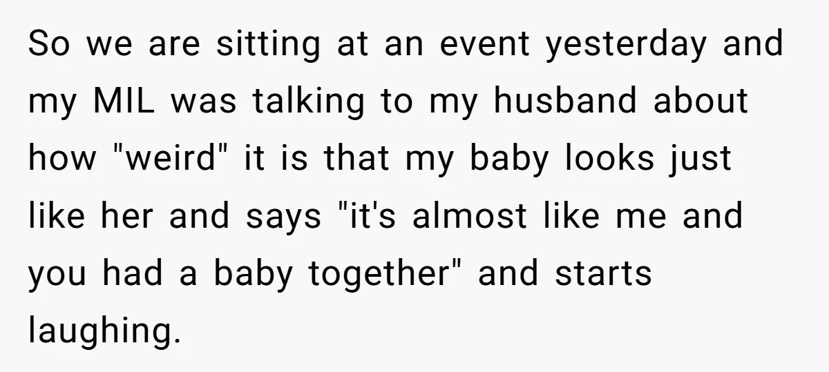 So we are sitting at an event yesterday and my MIL was talking to my husband about how "weird" it is that my baby looks just like her and says...