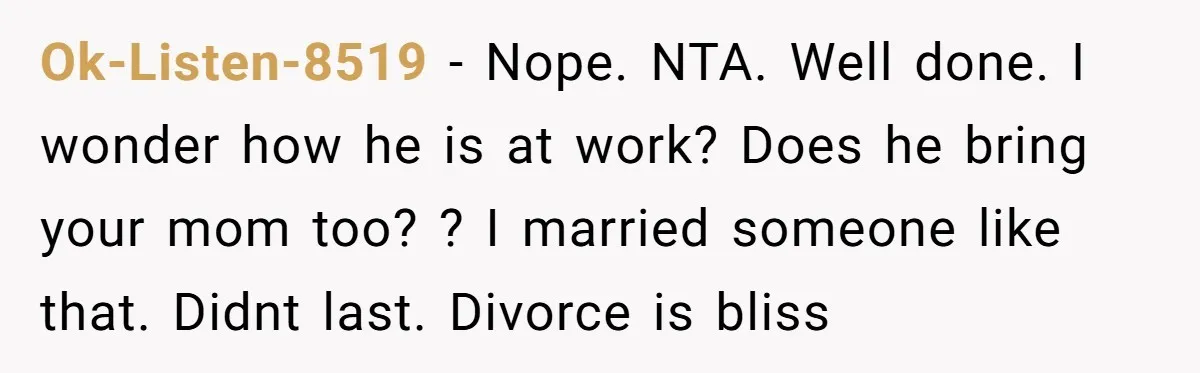 Ok-Listen-8519 − Nope. NTA. Well done. I wonder how he is at work? Does he bring your mom too? ? I married someone like that. Didnt last. Divorce is bliss