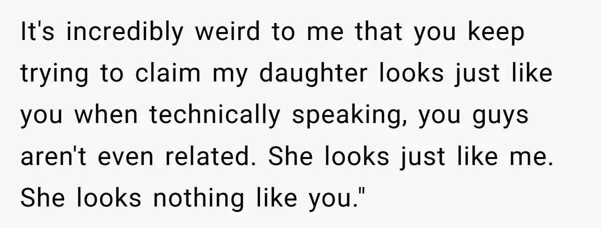 It's incredibly weird to me that you keep trying to claim my daughter looks just like you when technically speaking, you guys aren't even related. She looks just like me....