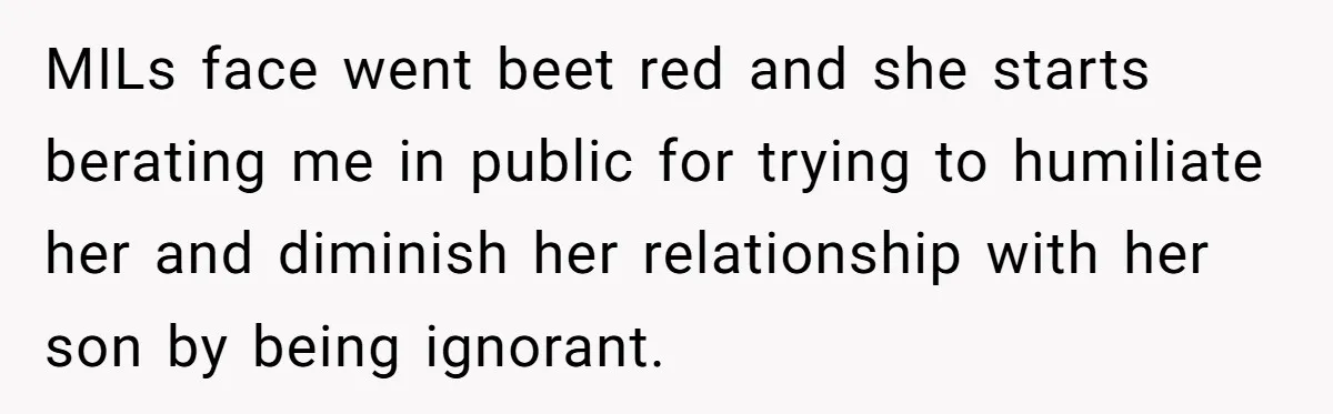 MILs face went beet red and she starts berating me in public for trying to humiliate her and diminish her relationship with her son by being ignorant.