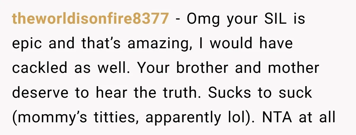 theworldisonfire8377 − Omg your SIL is epic and that’s amazing, I would have cackled as well. Your brother and mother deserve to hear the truth. Sucks to suck (mommy’s titties,...