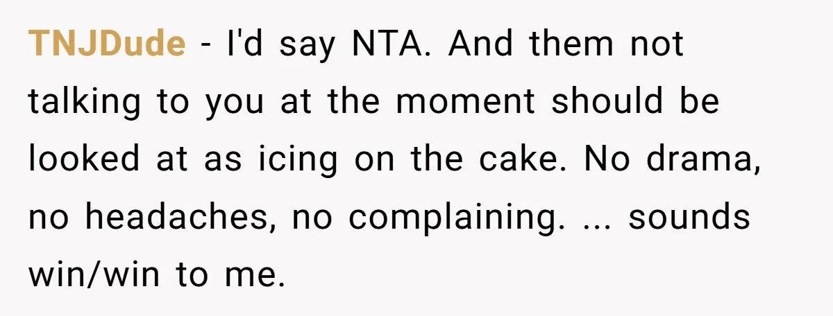 TNJDude − I'd say NTA. And them not talking to you at the moment should be looked at as icing on the cake. No drama, no headaches, no complaining. ......