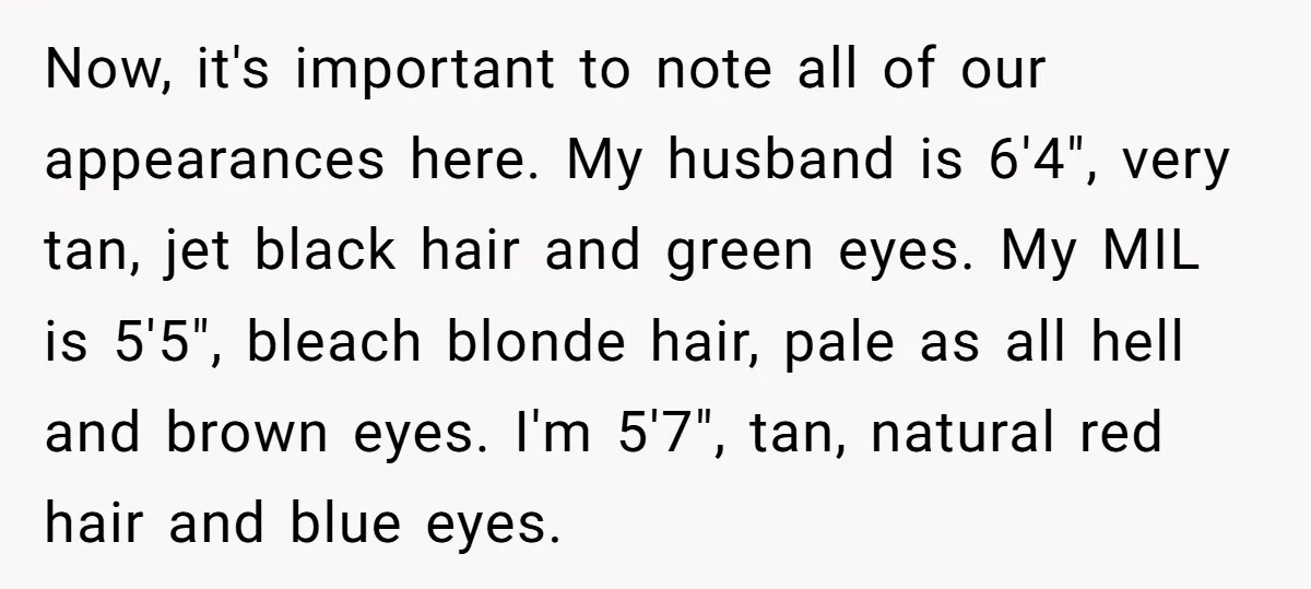 Now, it's important to note all of our appearances here. My husband is 6'4", very tan, jet black hair and green eyes. My MIL is 5'5", bleach blonde hair, pale...