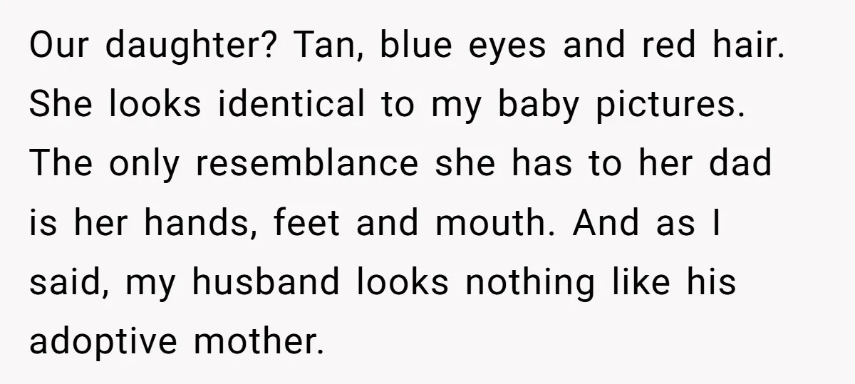 Our daughter? Tan, blue eyes and red hair. She looks identical to my baby pictures. The only resemblance she has to her dad is her hands, feet and mouth. And...