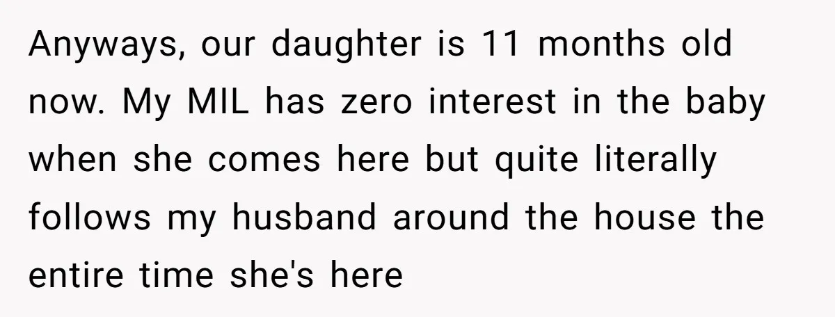 Anyways, our daughter is 11 months old now. My MIL has zero interest in the baby when she comes here but quite literally follows my husband around the house the...