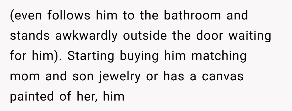 (even follows him to the bathroom and stands awkwardly outside the door waiting for him). Starting buying him matching mom and son jewelry or has a canvas painted of her,...