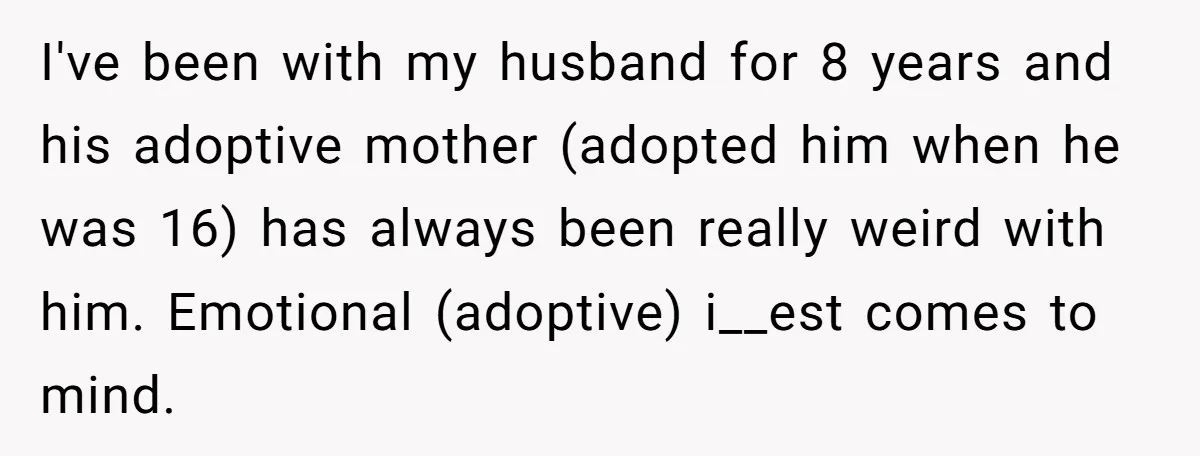 I've been with my husband for 8 years and his adoptive mother (adopted him when he was 16) has always been really weird with him. Emotional (adoptive) i__est comes to...
