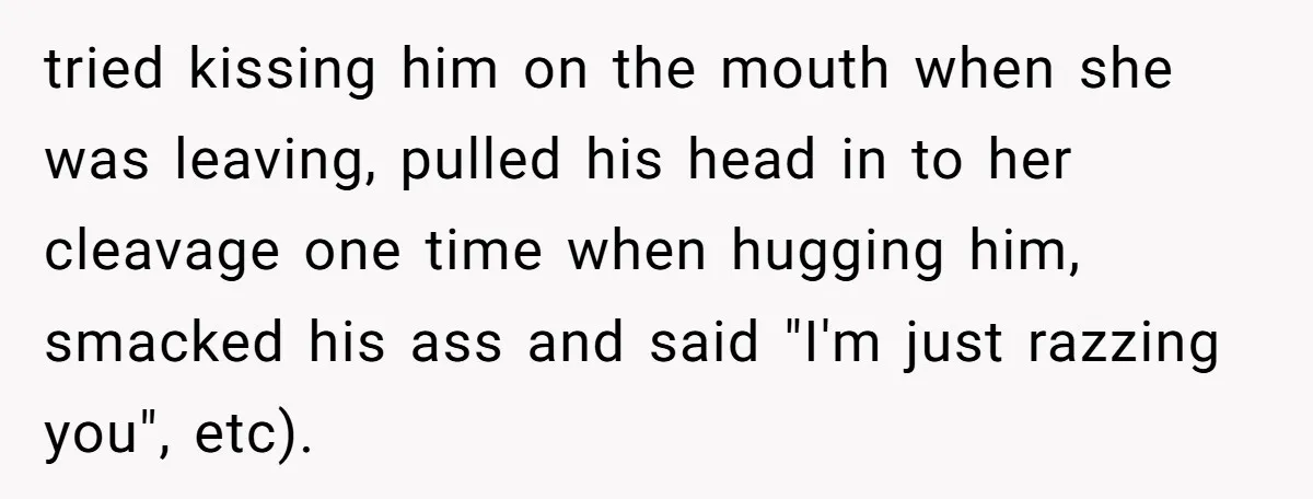 tried kissing him on the mouth when she was leaving, pulled his head in to her cleavage one time when hugging him, smacked his ass and said "I'm just razzing...