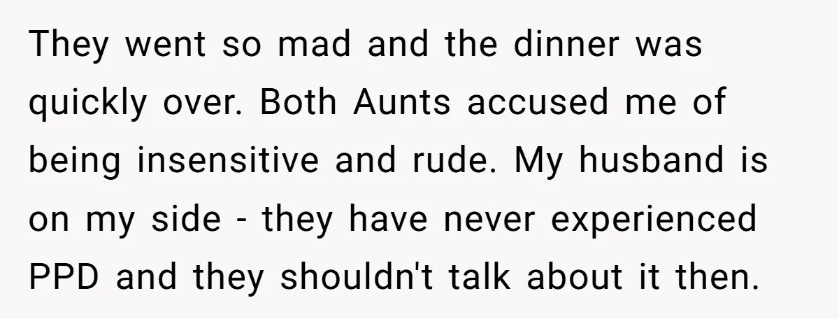 They went so mad and the dinner was quickly over. Both Aunts accused me of being insensitive and rude. My husband is on my side - they have never experienced...