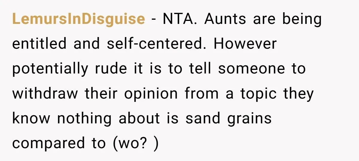 LemursInDisguise − NTA. Aunts are being entitled and self-centered. However potentially rude it is to tell someone to withdraw their opinion from a topic they know nothing about is sand...