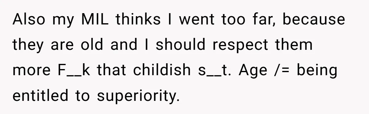 Also my MIL thinks I went too far, because they are old and I should respect them more F__k that childish s__t. Age /= being entitled to superiority.