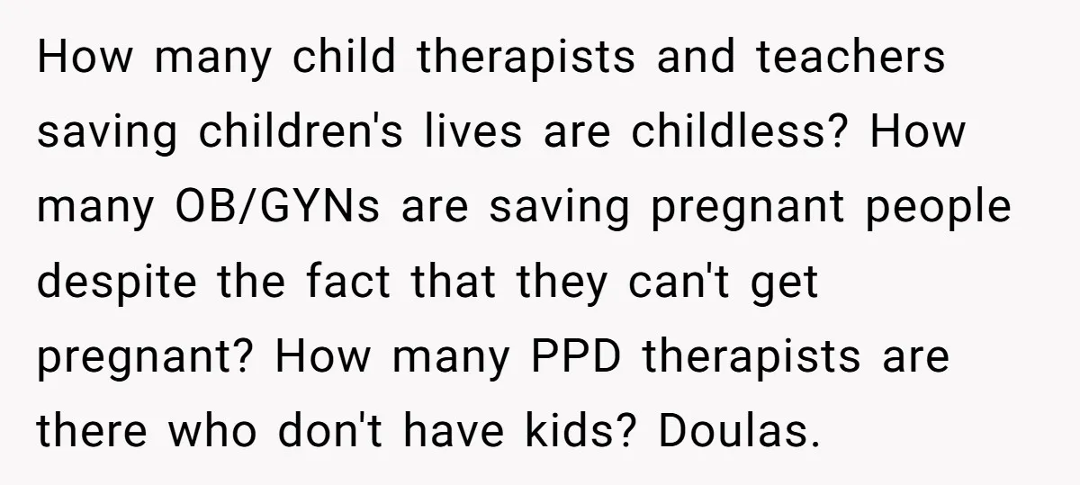 How many child therapists and teachers saving children's lives are childless? How many OB/GYNs are saving pregnant people despite the fact that they can't get pregnant? How many PPD therapists...