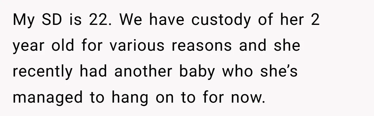 My SD is 22. We have custody of her 2 year old for various reasons and she recently had another baby who she’s managed to hang on to for now.