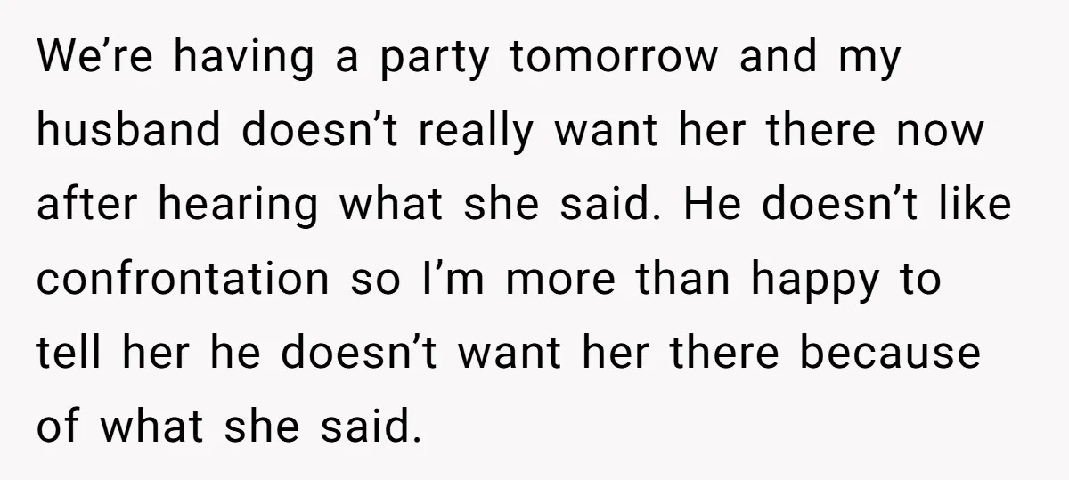 We’re having a party tomorrow and my husband doesn’t really want her there now after hearing what she said. He doesn’t like confrontation so I’m more than happy to tell...